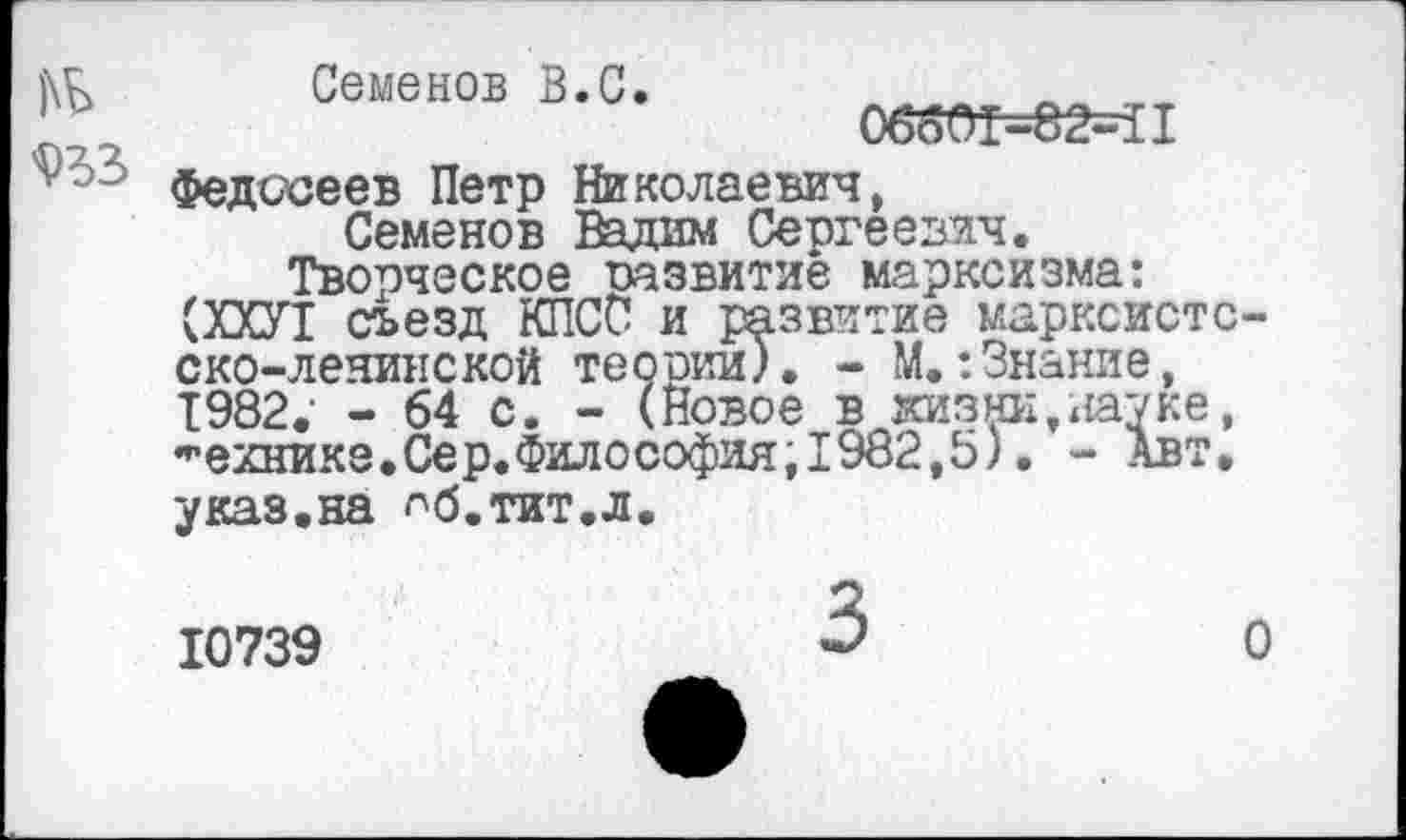 ﻿№
933
Семенов В.С.
06601-82-11
Федосеев Петр Николаевич, Семенов Вадим Сергеевич.
Творческое развитие марксизма: (ХХУ1 съезд КПСС и развитие марксистс-ско-ленинской теории). - М.:Знание, 1982. - 64 с. - (Новое в жизни,науке, технике.Сер.Философия, 1982,5). - Авт. указ.на ^б.тит.л.
10739
О